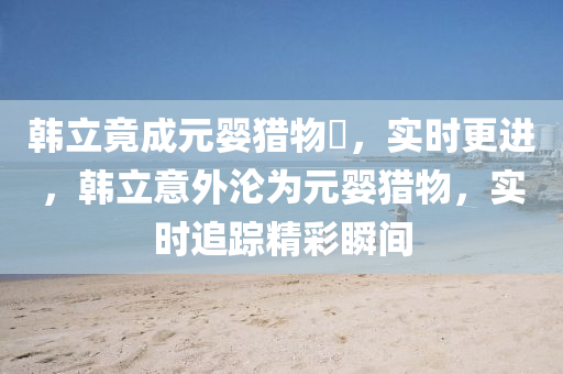 韓立(li)竟成元(yuan)嬰獵物​，實(shi)時(shi)更進(jin)，韓(han)立意(yi)外淪(lun)爲元(yuan)嬰獵物，實(shi)時(shi)追(zhui)蹤精綵瞬間(jian)