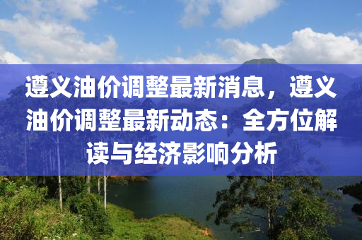 遵義油(you)價(jia)調(diao)整最新消息，遵義油(you)價調(diao)整(zheng)最新(xin)動態：全方(fang)位解讀與經(jing)濟影響分析