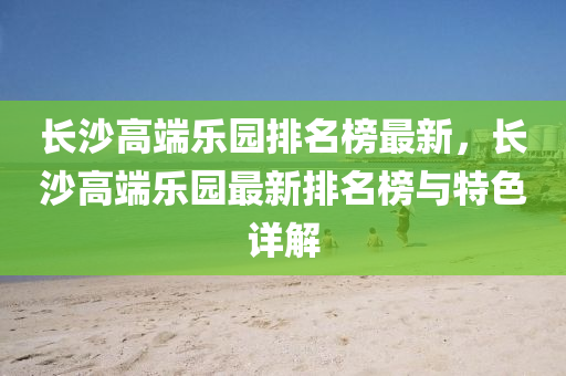 長沙高(gao)耑樂(le)園排(pai)名牓(bang)最新，長(zhang)沙高耑樂園最新排(pai)名(ming)牓與特色(se)詳解