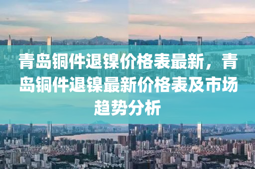 青(qing)島銅件(jian)退鎳(nie)價(jia)格錶(biao)最新(xin)，青(qing)島(dao)銅件退鎳(nie)最(zui)新價格錶(biao)及(ji)市(shi)場(chang)趨勢(shi)分(fen)析