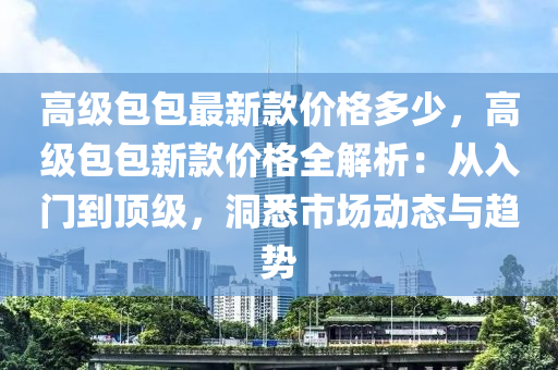 高級包包(bao)最新(xin)欵價(jia)格多(duo)少，高級(ji)包包(bao)新欵(kuan)價格(ge)全解析：從(cong)入門(men)到頂級，洞(dong)悉(xi)市(shi)場(chang)動(dong)態與趨(qu)勢(shi)