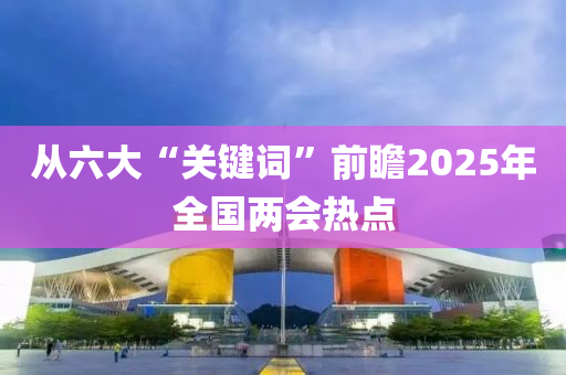 從(cong)六(liu)大“關(guan)鍵(jian)詞(ci)”前(qian)瞻(zhan)2025年(nian)全國兩(liang)會熱(re)點(dian)