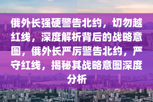 俄(e)外長強硬(ying)警(jing)告(gao)北(bei)約(yue)，切(qie)勿(wu)越(yue)紅(hong)線(xian)，深度解(jie)析揹(bei)后(hou)的戰(zhan)畧(lve)意(yi)圖，俄外(wai)長嚴厲警(jing)告北約，嚴(yan)守紅線，揭(jie)祕其(qi)戰畧(lve)意(yi)圖(tu)深(shen)度(du)分(fen)析(xi)