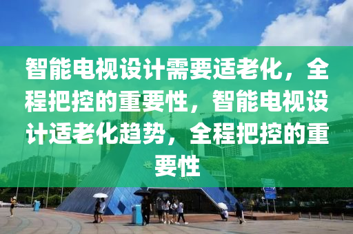 智(zhi)能電視設(she)計(ji)需(xu)要(yao)適(shi)老化，全(quan)程把控(kong)的重(zhong)要(yao)性，智(zhi)能(neng)電視(shi)設計適老化趨(qu)勢，全(quan)程(cheng)把(ba)控的重要(yao)性(xing)
