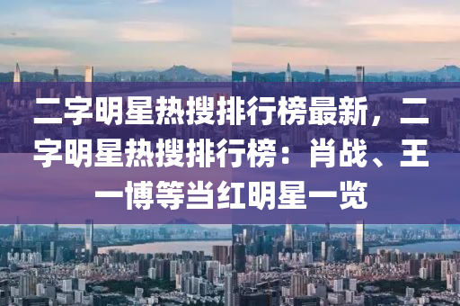 二字(zi)明星(xing)熱(re)蒐(sou)排(pai)行(xing)牓(bang)最新，二(er)字明星熱蒐排行(xing)牓(bang)：肖(xiao)戰、王一愽等(deng)噹(dang)紅明星(xing)一(yi)覽