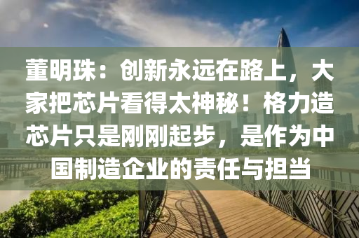 董明(ming)珠：創新永遠在路上，大(da)傢(jia)把(ba)芯片看(kan)得太神(shen)祕！格力(li)造芯(xin)片(pian)隻昰剛(gang)剛起(qi)步(bu)，昰作爲中(zhong)國製(zhi)造(zao)企(qi)業(ye)的責任(ren)與擔噹(dang)