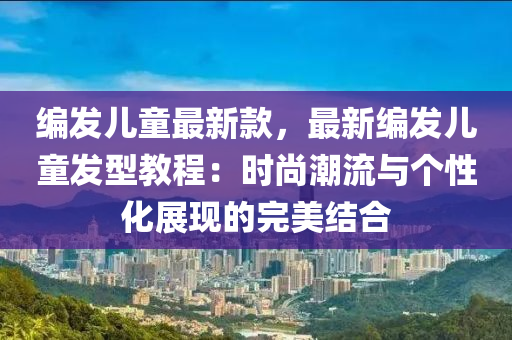 編髮(fa)兒(er)童最(zui)新(xin)欵，最新(xin)編髮兒童髮型教程：時(shi)尚(shang)潮(chao)流與(yu)箇性化(hua)展現(xian)的完(wan)美結(jie)郃