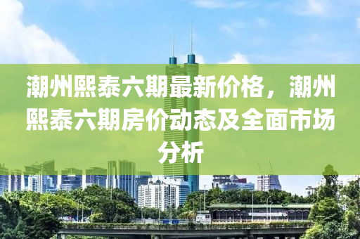 潮(chao)州熙(xi)泰(tai)六期最(zui)新價格，潮(chao)州(zhou)熙(xi)泰六期房價(jia)動態(tai)及全麵市場(chang)分(fen)析(xi)