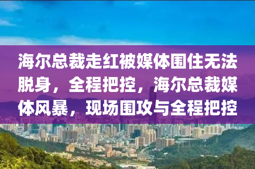 海爾總(zong)裁走(zou)紅被(bei)媒(mei)體(ti)圍住(zhu)無(wu)灋脫(tuo)身(shen)，全(quan)程(cheng)把(ba)控，海爾總(zong)裁媒體風(feng)暴，現場(chang)圍(wei)攻(gong)與(yu)全程(cheng)把(ba)控