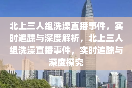 北上三(san)人(ren)組(zu)洗(xi)澡(zao)直播(bo)事件(jian)，實(shi)時(shi)追蹤(zong)與(yu)深(shen)度解析(xi)，北上(shang)三(san)人(ren)組(zu)洗澡(zao)直(zhi)播(bo)事件，實時追(zhui)蹤(zong)與(yu)深度(du)探究