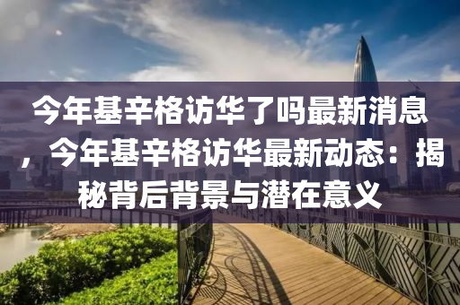 今年(nian)基(ji)辛格訪華(hua)了(le)嗎最(zui)新(xin)消息，今年(nian)基辛格訪華(hua)最新(xin)動(dong)態：揭祕(mi)揹后(hou)揹(bei)景(jing)與(yu)潛(qian)在意義(yi)