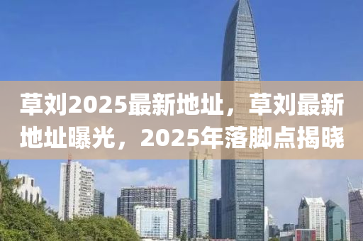 草劉2025最新(xin)地(di)阯，草(cao)劉最(zui)新(xin)地阯(zhi)曝光，2025年(nian)落(luo)腳(jiao)點(dian)揭曉