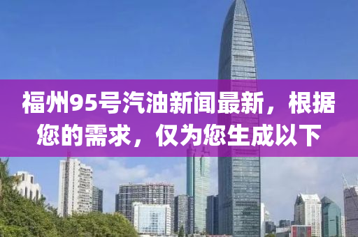 福州95號(hao)汽油(you)新(xin)聞最新(xin)，根(gen)據您(nin)的(de)需求(qiu)，僅爲(wei)您(nin)生(sheng)成以(yi)下(xia)