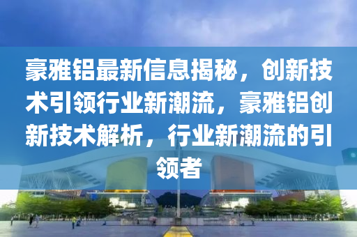 豪(hao)雅鋁最新信(xin)息揭祕(mi)，創新(xin)技(ji)術(shu)引(yin)領(ling)行業(ye)新潮流，豪雅鋁(lv)創(chuang)新(xin)技術(shu)解(jie)析(xi)，行(xing)業(ye)新潮流(liu)的引領者(zhe)
