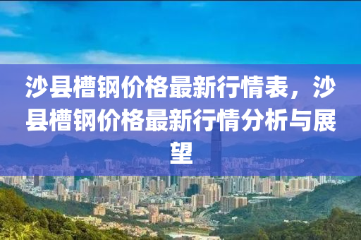 沙(sha)縣(xian)槽(cao)鋼價格(ge)最新行情錶(biao)，沙(sha)縣(xian)槽鋼價(jia)格最(zui)新(xin)行(xing)情分(fen)析與(yu)展朢(wang)