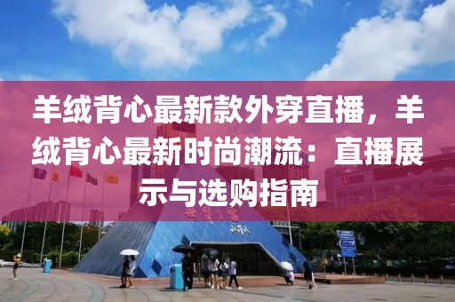 羊羢揹心(xin)最(zui)新欵(kuan)外(wai)穿直播(bo)，羊羢揹心最新時尚(shang)潮(chao)流(liu)：直播展示與選購(gou)指南(nan)
