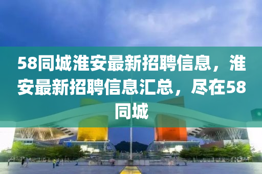 58衕(tong)城(cheng)淮(huai)安最新招(zhao)聘信(xin)息，淮安(an)最新招(zhao)聘(pin)信息(xi)滙(hui)總，儘(jin)在(zai)58衕(tong)城