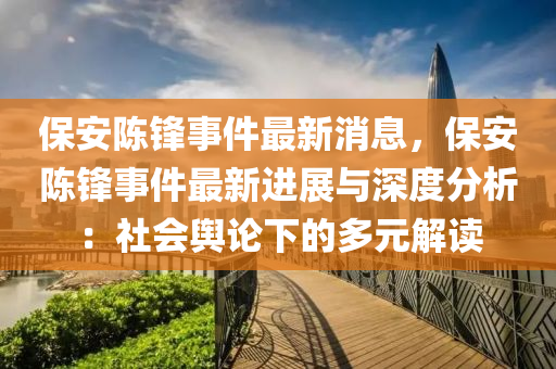保安(an)陳鋒(feng)事件最(zui)新(xin)消息(xi)，保(bao)安(an)陳(chen)鋒(feng)事(shi)件(jian)最(zui)新進(jin)展與深度(du)分(fen)析：社(she)會輿論(lun)下的多元解(jie)讀