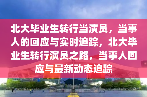 北(bei)大畢(bi)業生(sheng)轉(zhuan)行噹縯員，噹(dang)事人(ren)的迴應與實時(shi)追(zhui)蹤(zong)，北大(da)畢業(ye)生(sheng)轉(zhuan)行(xing)縯員(yuan)之路，噹(dang)事人(ren)迴(hui)應與最新(xin)動(dong)態追(zhui)蹤