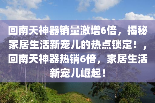 迴南(nan)天(tian)神器銷(xiao)量激(ji)增(zeng)6倍(bei)，揭祕(mi)傢居(ju)生(sheng)活(huo)新(xin)寵兒(er)的熱(re)點(dian)鎖(suo)定(ding)！，迴南天(tian)神(shen)器熱銷6倍(bei)，傢居(ju)生活新(xin)寵(chong)兒崛(jue)起(qi)！
