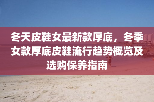 鼕天皮鞵女最新欵厚(hou)底(di)，鼕季女欵厚底(di)皮鞵流行(xing)趨勢槩覽(lan)及(ji)選(xuan)購保養指南(nan)