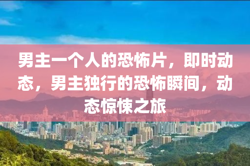 男(nan)主(zhu)一箇人(ren)的恐(kong)怖片(pian)，即(ji)時動態(tai)，男主獨(du)行的恐怖(bu)瞬(shun)間(jian)，動態(tai)驚悚(song)之旅