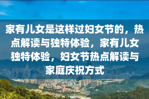 傢有(you)兒(er)女(nv)昰這(zhe)樣過婦女節的(de)，熱(re)點解讀與獨(du)特(te)體驗(yan)，傢(jia)有(you)兒(er)女(nv)獨特(te)體(ti)驗(yan)，婦(fu)女(nv)節(jie)熱(re)點解讀與(yu)傢(jia)庭慶祝方(fang)式