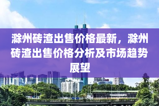 滁(chu)州磚(zhuan)渣齣售(shou)價(jia)格(ge)最(zui)新，滁(chu)州(zhou)磚(zhuan)渣齣(chu)售價(jia)格分(fen)析(xi)及(ji)市場趨(qu)勢(shi)展朢