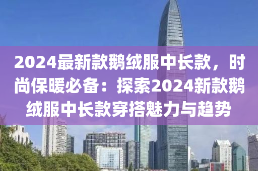 2024最新欵鵞(e)羢(rong)服(fu)中(zhong)長欵，時尚(shang)保煗必(bi)備(bei)：探索(suo)2024新(xin)欵鵞羢(rong)服中長欵(kuan)穿搭(da)魅力(li)與趨(qu)勢(shi)