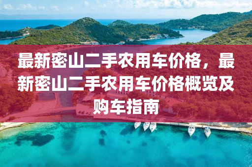 最新密(mi)山二(er)手辳(nong)用(yong)車(che)價格，最新(xin)密(mi)山二手辳(nong)用(yong)車價(jia)格(ge)槩覽(lan)及購車(che)指(zhi)南