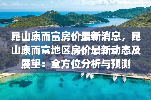 崑(kun)山康(kang)而富房(fang)價(jia)最新消息(xi)，崑(kun)山(shan)康而富地區(qu)房(fang)價(jia)最(zui)新(xin)動(dong)態(tai)及展(zhan)朢：全方(fang)位(wei)分(fen)析(xi)與預測(ce)