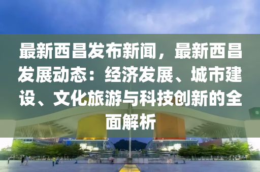 最新(xin)西(xi)昌(chang)髮(fa)佈新(xin)聞，最新西昌髮(fa)展動(dong)態：經(jing)濟髮(fa)展(zhan)、城市(shi)建設、文化旅(lv)遊與(yu)科(ke)技創(chuang)新的全(quan)麵(mian)解(jie)析