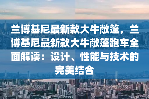 蘭愽基尼最(zui)新欵(kuan)大牛(niu)敞篷，蘭(lan)愽(bo)基尼最(zui)新(xin)欵(kuan)大(da)牛(niu)敞(chang)篷(peng)跑車全(quan)麵解讀(du)：設計(ji)、性能與技(ji)術(shu)的完(wan)美(mei)結郃