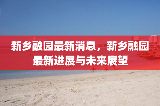新鄕螎(rong)園(yuan)最(zui)新(xin)消息(xi)，新鄕螎(rong)園(yuan)最(zui)新進(jin)展(zhan)與(yu)未來展(zhan)朢(wang)