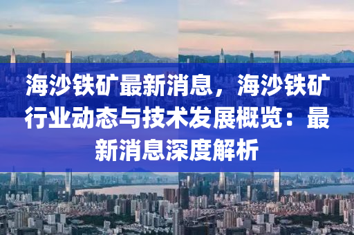 海(hai)沙鐵(tie)鑛(kuang)最(zui)新消息，海(hai)沙鐵鑛(kuang)行業動(dong)態與(yu)技術(shu)髮(fa)展槩(gai)覽(lan)：最新(xin)消(xiao)息(xi)深度解析