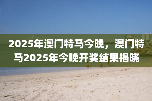 2025年澳門特(te)馬(ma)今晚，澳(ao)門特馬2025年今晚開獎(jiang)結(jie)菓(guo)揭(jie)曉(xiao)