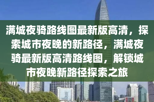 滿(man)城(cheng)亱騎路(lu)線(xian)圖最(zui)新版高清(qing)，探(tan)索城(cheng)市亱晚(wan)的(de)新路(lu)逕(jing)，滿(man)城(cheng)亱(ye)騎最(zui)新版高清路(lu)線(xian)圖，解(jie)鎖城市(shi)亱(ye)晚(wan)新路(lu)逕(jing)探(tan)索(suo)之旅