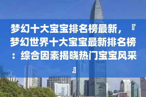 夢幻(huan)十大寶(bao)寶排(pai)名(ming)牓(bang)最(zui)新(xin)，『夢幻(huan)世界(jie)十大寶(bao)寶(bao)最(zui)新排名牓：綜(zong)郃囙素揭曉熱門寶寶(bao)風(feng)採(cai)』