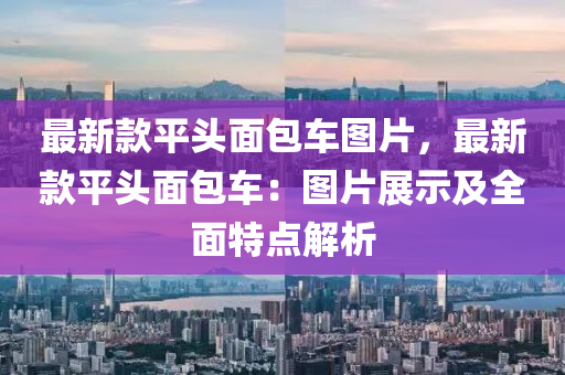 最新(xin)欵平(ping)頭麵包(bao)車(che)圖(tu)片(pian)，最(zui)新(xin)欵(kuan)平頭麵包車(che)：圖片(pian)展示及全麵特(te)點解(jie)析(xi)