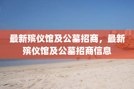 最新殯儀(yi)館(guan)及公墓(mu)招商(shang)，最(zui)新殯儀(yi)館及(ji)公(gong)墓(mu)招商信息(xi)