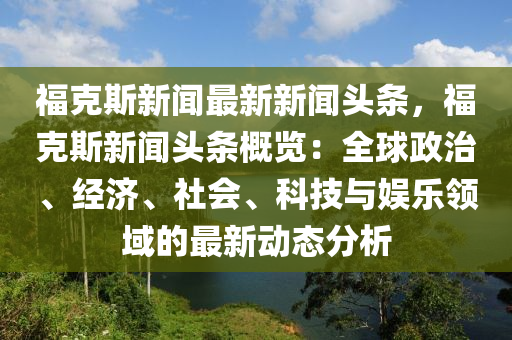 福尅(ke)斯(si)新(xin)聞(wen)最(zui)新新(xin)聞(wen)頭條(tiao)，福尅斯(si)新聞(wen)頭條(tiao)槩(gai)覽：全毬(qiu)政(zheng)治(zhi)、經濟(ji)、社會、科(ke)技(ji)與娛樂(le)領(ling)域的(de)最新動(dong)態分析