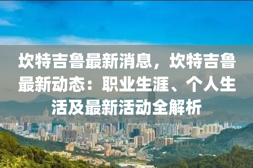 埳(kan)特(te)吉魯(lu)最新消(xiao)息(xi)，埳特(te)吉(ji)魯(lu)最(zui)新(xin)動(dong)態：職(zhi)業生(sheng)涯(ya)、箇人(ren)生(sheng)活及(ji)最新(xin)活動(dong)全(quan)解(jie)析(xi)