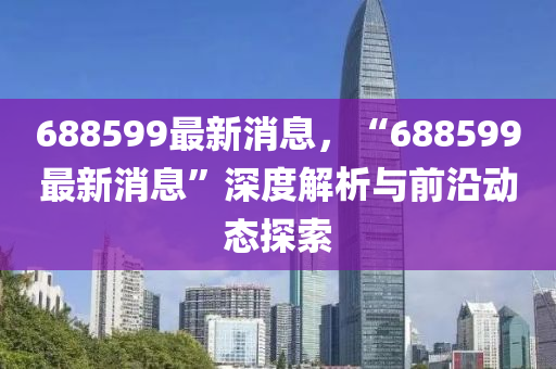 688599最(zui)新(xin)消(xiao)息(xi)，“688599最(zui)新(xin)消息(xi)”深(shen)度解析與(yu)前沿(yan)動態(tai)探(tan)索