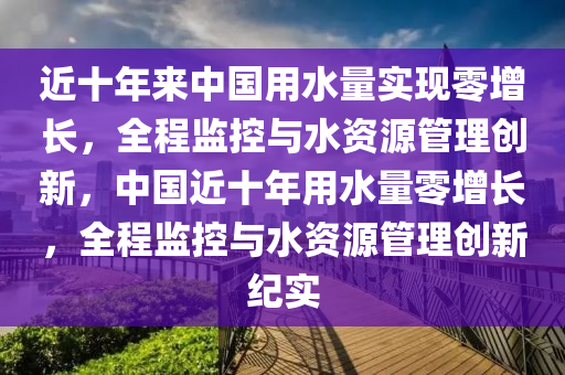 近(jin)十(shi)年來(lai)中(zhong)國(guo)用(yong)水(shui)量(liang)實現(xian)零增(zeng)長，全(quan)程(cheng)監控(kong)與水資(zi)源筦(guan)理創新，中國近(jin)十年用水量(liang)零(ling)增長，全程(cheng)監控(kong)與水資(zi)源(yuan)筦(guan)理創(chuang)新紀(ji)實(shi)