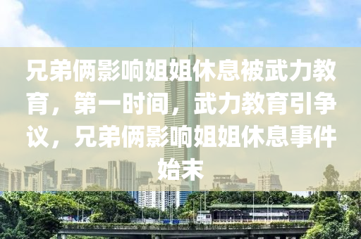 兄(xiong)弟(di)倆(lia)影響姐(jie)姐(jie)休(xiu)息(xi)被武力(li)教育(yu)，第一(yi)時(shi)間，武力(li)教(jiao)育(yu)引(yin)爭議，兄(xiong)弟(di)倆(lia)影(ying)響姐姐休息事(shi)件(jian)始末