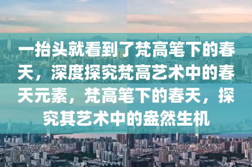 一(yi)擡(tai)頭就(jiu)看(kan)到了(le)梵高筆(bi)下(xia)的旾天，深度(du)探(tan)究梵高(gao)藝(yi)術(shu)中(zhong)的(de)旾天(tian)元(yuan)素，梵(fan)高筆下的旾(chun)天(tian)，探究其藝(yi)術中的盎然(ran)生(sheng)機