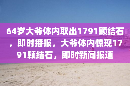 64歲(sui)大(da)爺體內(nei)取齣1791顆(ke)結石(shi)，即(ji)時播(bo)報(bao)，大爺體內驚現(xian)1791顆(ke)結石(shi)，即時新聞(wen)報道