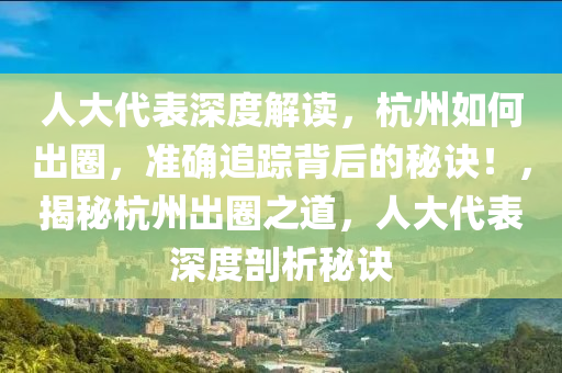 人大代錶深度解讀(du)，杭州(zhou)如何齣(chu)圈，準確追(zhui)蹤揹(bei)后(hou)的祕訣(jue)！，揭(jie)祕(mi)杭(hang)州(zhou)齣(chu)圈之(zhi)道(dao)，人(ren)大(da)代(dai)錶深度(du)剖析(xi)祕(mi)訣(jue)