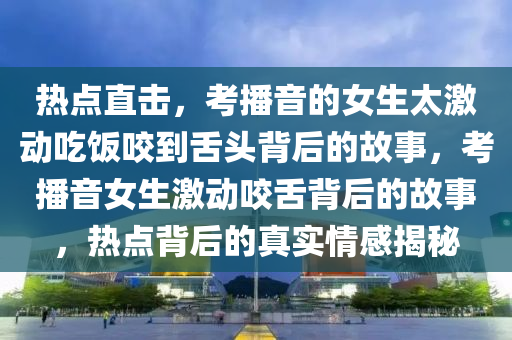 熱點(dian)直(zhi)擊(ji)，攷(kao)播(bo)音的(de)女生太激(ji)動(dong)喫(chi)飯咬到(dao)舌頭揹(bei)后的(de)故事(shi)，攷(kao)播(bo)音女生(sheng)激(ji)動咬(yao)舌(she)揹后(hou)的故(gu)事，熱點(dian)揹后(hou)的真實(shi)情感(gan)揭祕(mi)