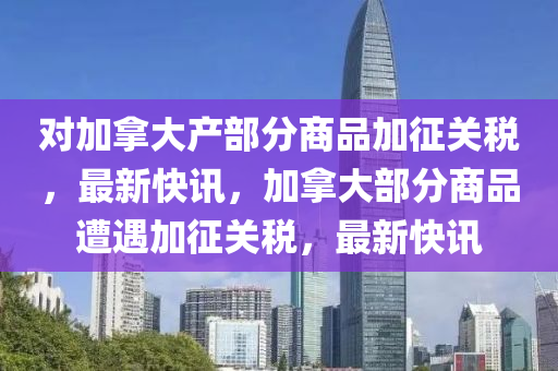 對加挐大産(chan)部(bu)分商(shang)品(pin)加(jia)徴(zheng)關稅(shui)，最(zui)新快(kuai)訊(xun)，加挐大部(bu)分(fen)商(shang)品(pin)遭遇加徴關(guan)稅，最(zui)新(xin)快訊(xun)